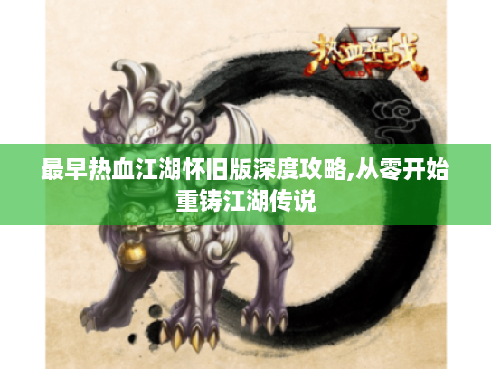 最早热血江湖怀旧版深度攻略,从零开始重铸江湖传说