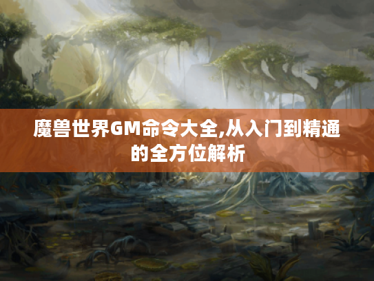 魔兽世界GM命令大全,从入门到精通的全方位解析 魔兽世界GM命令大全,从入门到精通的全方位解析