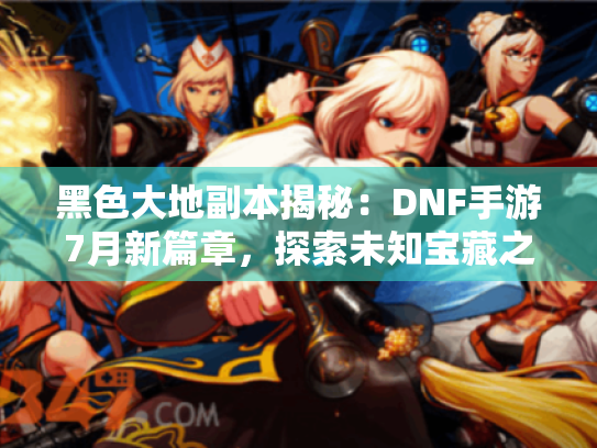 黑色大地副本揭秘：DNF手游7月新篇章，探索未知宝藏之旅