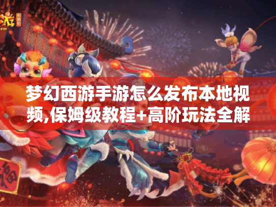 梦幻西游手游怎么发布本地视频,保姆级教程+高阶玩法全解析