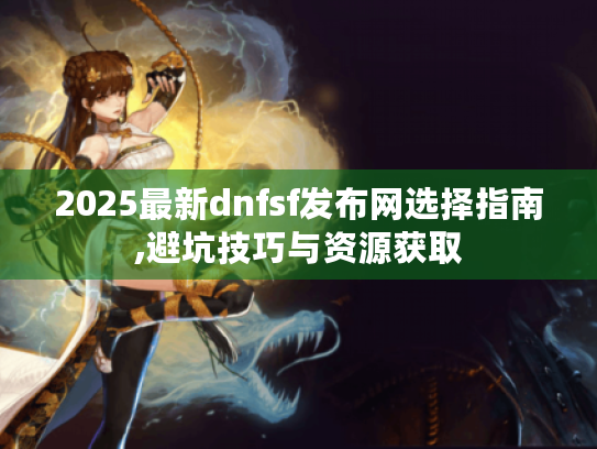 2025最新dnfsf发布网选择指南,避坑技巧与资源获取