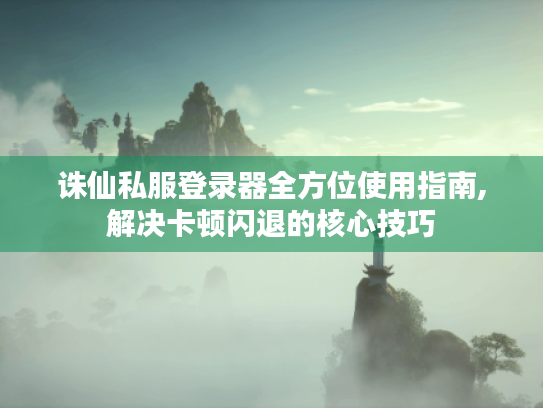 诛仙私服登录器全方位使用指南,解决卡顿闪退的核心技巧