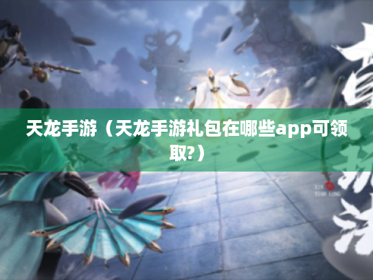 天龙手游(天龙手游礼包在哪些app可领取?) 天龙手游(天龙手游礼包在哪些app可领取?)