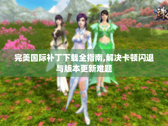 完美国际补丁下载全指南,解决卡顿闪退与版本更新难题