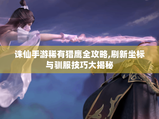 诛仙手游稀有猎鹰全攻略,刷新坐标与驯服技巧大揭秘 诛仙手游稀有猎鹰全攻略,刷新坐标与驯服技巧大揭秘