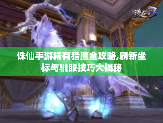 诛仙手游稀有猎鹰全攻略,刷新坐标与驯服技巧大揭秘 诛仙手游稀有猎鹰全攻略,刷新坐标与驯服技巧大揭秘