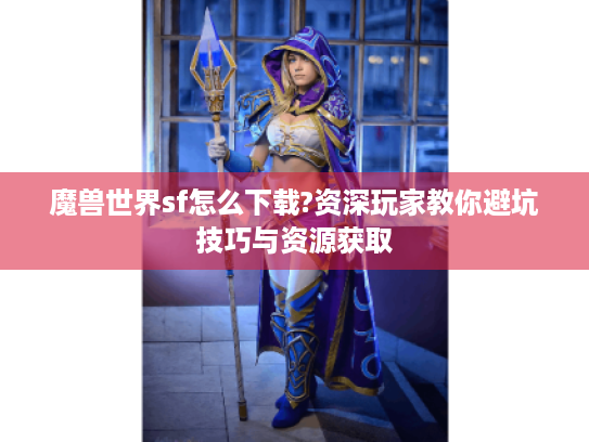 魔兽世界sf怎么下载?资深玩家教你避坑技巧与资源获取