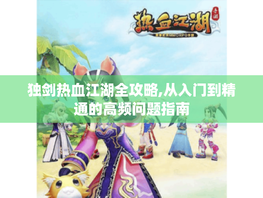 独剑热血江湖全攻略,从入门到精通的高频问题指南