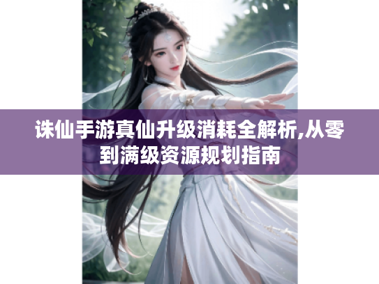 诛仙手游真仙升级消耗全解析,从零到满级资源规划指南
