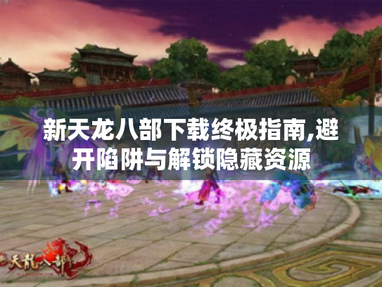 新天龙八部下载终极指南,避开陷阱与解锁隐藏资源