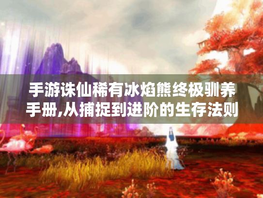 手游诛仙稀有冰焰熊终极驯养手册,从捕捉到进阶的生存法则 手游诛仙稀有冰焰熊终极驯养手册,从捕捉到进阶的生存法则