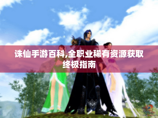 诛仙手游百科,全职业稀有资源获取终极指南 诛仙手游百科,全职业稀有资源获取终极指南