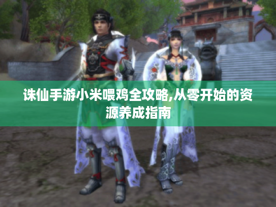 诛仙手游小米喂鸡全攻略,从零开始的资源养成指南