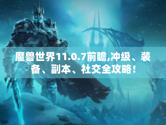 魔兽世界11.0.7前瞻,冲级、装备、副本、社交全攻略！