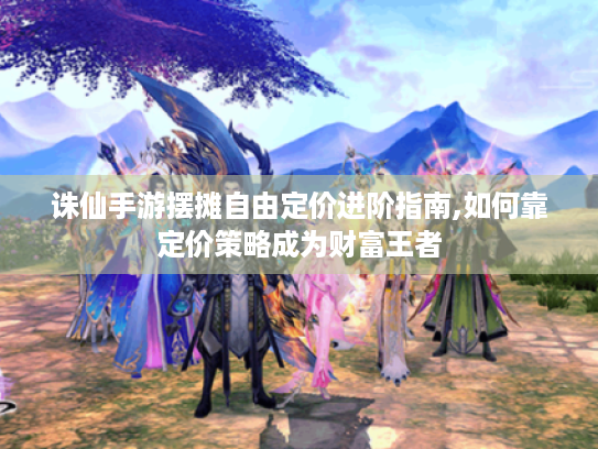 诛仙手游摆摊自由定价进阶指南,如何靠定价策略成为财富王者
