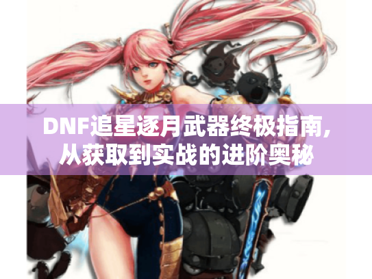 DNF追星逐月武器终极指南,从获取到实战的进阶奥秘
