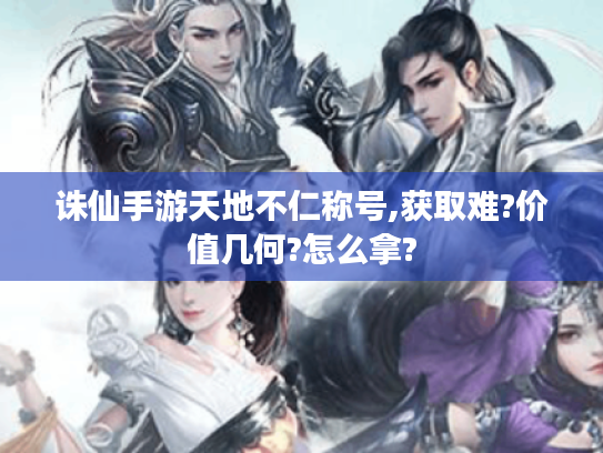诛仙手游天地不仁称号,获取难?价值几何?怎么拿? 诛仙手游天地不仁称号,获取难?价值几何?怎么拿?