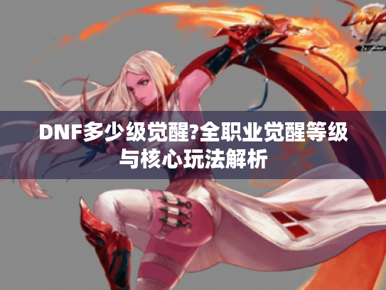 DNF多少级觉醒?全职业觉醒等级与核心玩法解析 DNF多少级觉醒?全职业觉醒等级与核心玩法解析