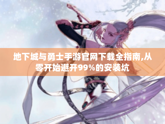地下城与勇士手游官网下载全指南,从零开始避开99%的安装坑 地下城与勇士手游官网下载全指南,从零开始避开99%的安装坑