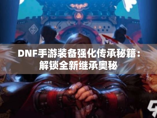 DNF手游装备强化传承秘籍：解锁全新继承奥秘