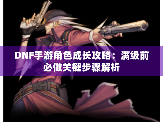 DNF手游角色成长攻略：满级前必做关键步骤解析