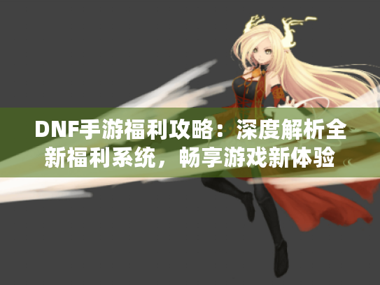DNF手游福利攻略：深度解析全新福利系统，畅享游戏新体验