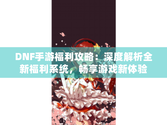 DNF手游福利攻略：深度解析全新福利系统，畅享游戏新体验