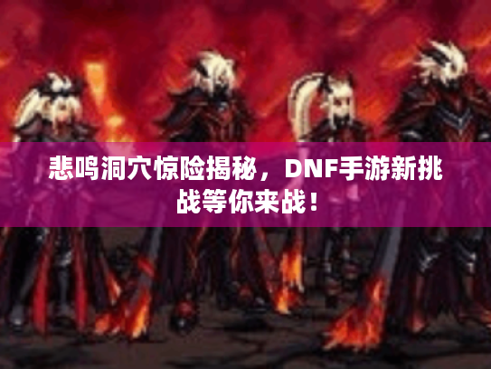 悲鸣洞穴惊险揭秘，DNF手游新挑战等你来战！