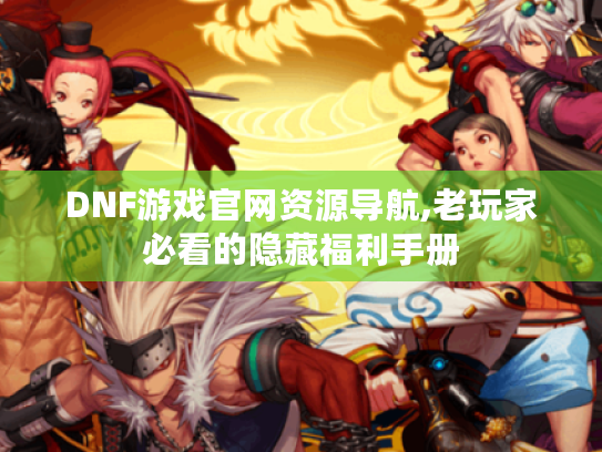 DNF游戏官网资源导航,老玩家必看的隐藏福利手册