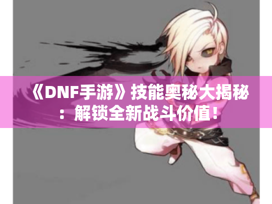 《DNF手游》技能奥秘大揭秘：解锁全新战斗价值！