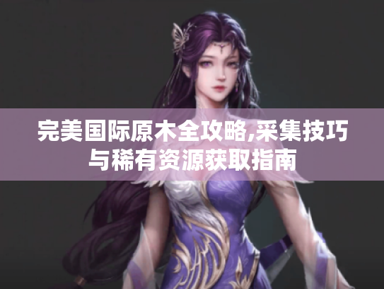 完美国际原木全攻略,采集技巧与稀有资源获取指南 完美国际原木全攻略,采集技巧与稀有资源获取指南