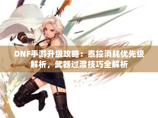 DNF手游升级攻略:泰拉消耗优先级解析,武器过渡技巧全解析 DNF手游升级攻略:泰拉消耗优先级解析,武器过渡技巧全解析