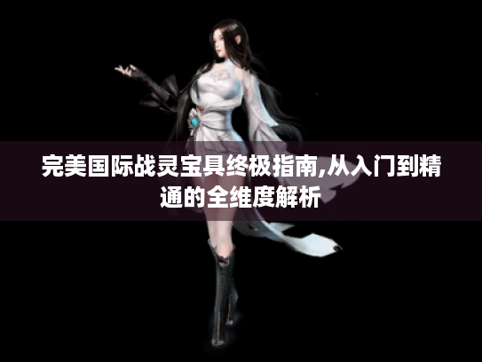 完美国际战灵宝具终极指南,从入门到精通的全维度解析