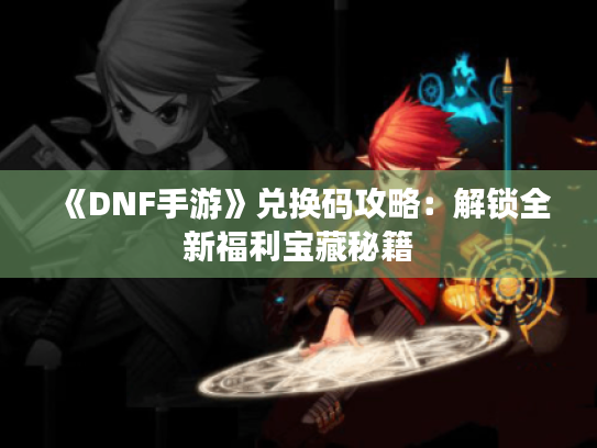 《DNF手游》兑换码攻略：解锁全新福利宝藏秘籍
