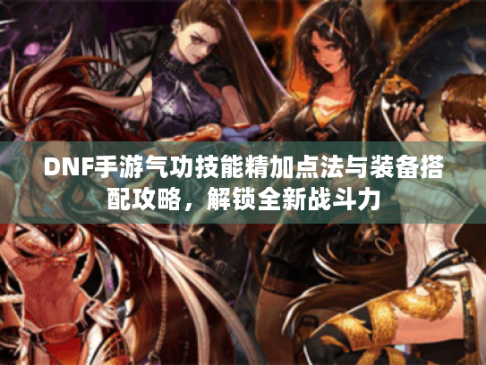 DNF手游气功技能精加点法与装备搭配攻略，解锁全新战斗力