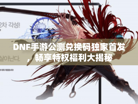 DNF手游公测兑换码独家首发，畅享特权福利大揭秘