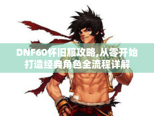 DNF60怀旧服攻略,从零开始打造经典角色全流程详解