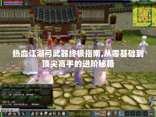 热血江湖弓武器终极指南,从零基础到顶尖高手的进阶秘籍