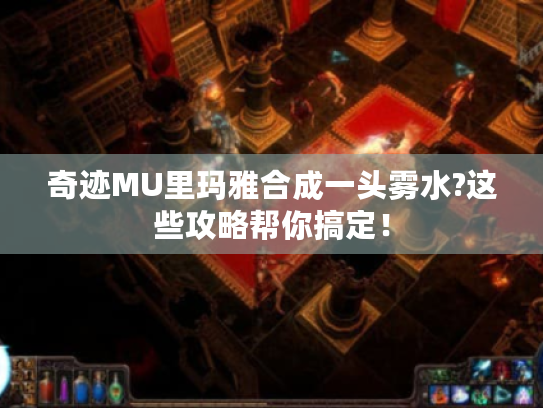 奇迹MU里玛雅合成一头雾水?这些攻略帮你搞定！