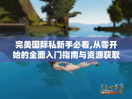完美国际私新手必看,从零开始的全面入门指南与资源获取秘籍