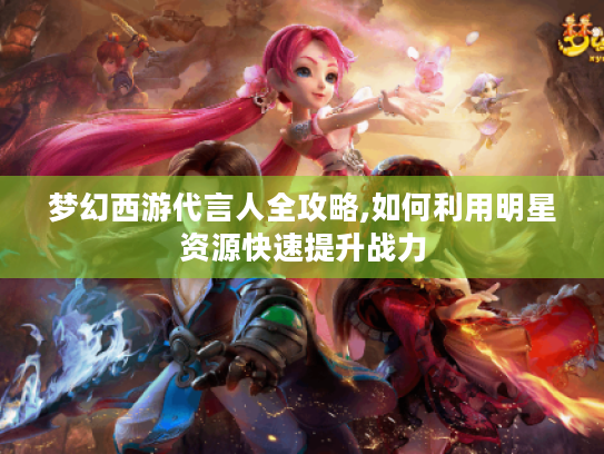 梦幻西游代言人全攻略,如何利用明星资源快速提升战力