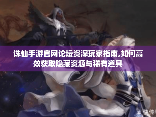 诛仙手游官网论坛资深玩家指南,如何高效获取隐藏资源与稀有道具