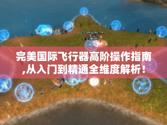 完美国际飞行器高阶操作指南,从入门到精通全维度解析！