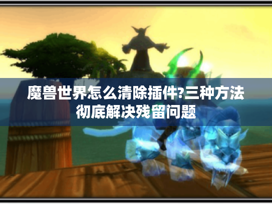 魔兽世界怎么清除插件?三种方法彻底解决残留问题