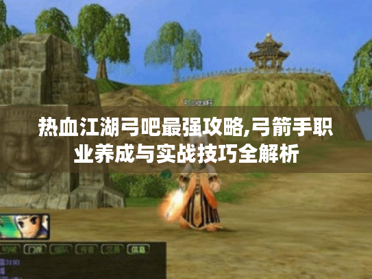 热血江湖弓吧最强攻略,弓箭手职业养成与实战技巧全解析 热血江湖弓吧最强攻略,弓箭手职业养成与实战技巧全解析