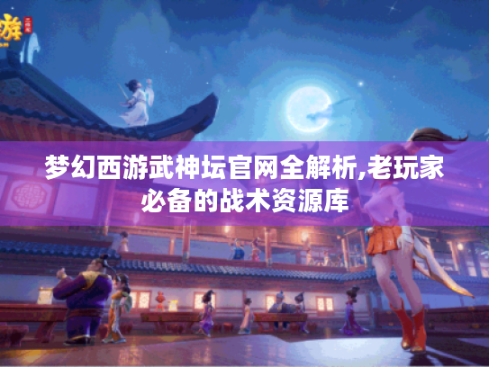 梦幻西游武神坛官网全解析,老玩家必备的战术资源库 梦幻西游武神坛官网全解析,老玩家必备的战术资源库
