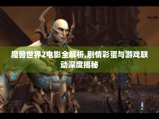 魔兽世界2电影全解析,剧情彩蛋与游戏联动深度揭秘 魔兽世界2电影全解析,剧情彩蛋与游戏联动深度揭秘