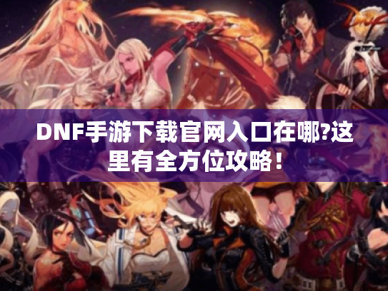 DNF手游下载官网入口在哪?这里有全方位攻略！