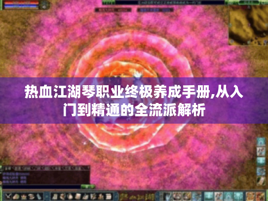 热血江湖琴职业终极养成手册,从入门到精通的全流派解析