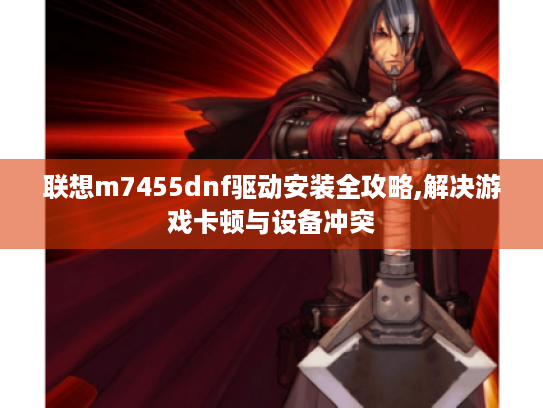 联想m7455dnf驱动安装全攻略,解决游戏卡顿与设备冲突
